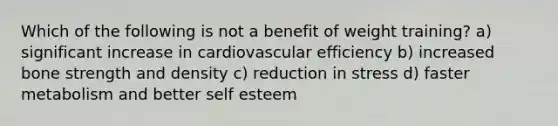 Which of the following is not a benefit of weight training? a) significant increase in cardiovascular efficiency b) increased bone strength and density c) reduction in stress d) faster metabolism and better self esteem