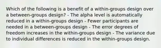 Which of the following is a benefit of a within-groups design over a between-groups design? - The alpha level is automatically reduced in a within-groups design - Fewer participants are needed in a between-groups design - The error degrees of freedom increases in the within-groups design - The variance due to individual differences is reduced in the within-groups design.