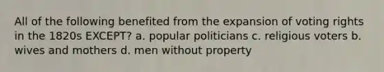 All of the following benefited from the expansion of voting rights in the 1820s EXCEPT? a. popular politicians c. religious voters b. wives and mothers d. men without property