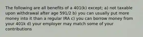 The following are all benefits of a 401(k) except; a) not taxable upon withdrawal after age 591/2 b) you can usually put more money into it than a regular IRA c) you can borrow money from your 401k d) your employer may match some of your contributions