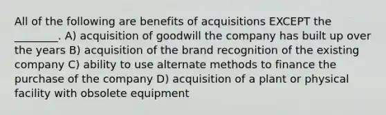 All of the following are benefits of acquisitions EXCEPT the ________. A) acquisition of goodwill the company has built up over the years B) acquisition of the brand recognition of the existing company C) ability to use alternate methods to finance the purchase of the company D) acquisition of a plant or physical facility with obsolete equipment