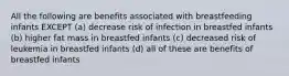 All the following are benefits associated with breastfeeding infants EXCEPT (a) decrease risk of infection in breastfed infants (b) higher fat mass in breastfed infants (c) decreased risk of leukemia in breastfed infants (d) all of these are benefits of breastfed infants