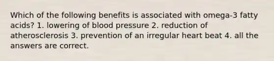 Which of the following benefits is associated with omega-3 fatty acids? 1. lowering of blood pressure 2. reduction of atherosclerosis 3. prevention of an irregular heart beat 4. all the answers are correct.