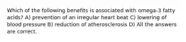 Which of the following benefits is associated with omega-3 fatty acids? A) prevention of an irregular heart beat C) lowering of blood pressure B) reduction of atherosclerosis D) All the answers are correct.