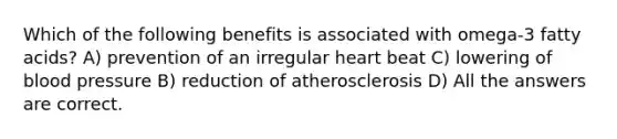 Which of the following benefits is associated with omega-3 fatty acids? A) prevention of an irregular heart beat C) lowering of blood pressure B) reduction of atherosclerosis D) All the answers are correct.