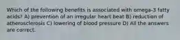 Which of the following benefits is associated with omega-3 fatty acids? A) prevention of an irregular heart beat B) reduction of atherosclerosis C) lowering of blood pressure D) All the answers are correct.