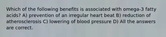 Which of the following benefits is associated with omega-3 fatty acids? A) prevention of an irregular heart beat B) reduction of atherosclerosis C) lowering of blood pressure D) All the answers are correct.