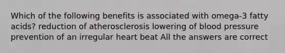 Which of the following benefits is associated with omega-3 fatty acids? reduction of atherosclerosis lowering of blood pressure prevention of an irregular heart beat All the answers are correct