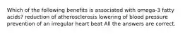 Which of the following benefits is associated with omega-3 fatty acids? reduction of atherosclerosis lowering of blood pressure prevention of an irregular heart beat All the answers are correct.