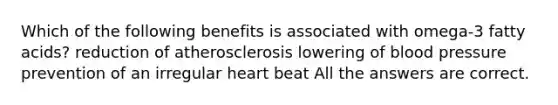 Which of the following benefits is associated with omega-3 fatty acids? reduction of atherosclerosis lowering of blood pressure prevention of an irregular heart beat All the answers are correct.