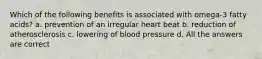 Which of the following benefits is associated with omega-3 fatty acids? a. prevention of an irregular heart beat b. reduction of atherosclerosis c. lowering of blood pressure d. All the answers are correct