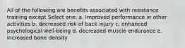 All of the following are benefits associated with resistance training except Select one: a. Improved performance in other activities b. decreased risk of back injury c. enhanced psychological well-being d. decreased muscle endurance e. increased bone density