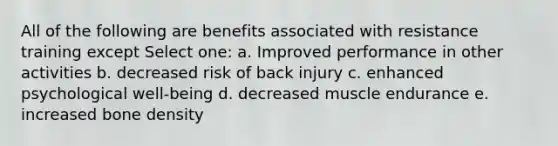 All of the following are benefits associated with resistance training except Select one: a. Improved performance in other activities b. decreased risk of back injury c. enhanced psychological well-being d. decreased muscle endurance e. increased bone density