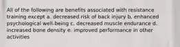 All of the following are benefits associated with resistance training except a. decreased risk of back injury b. enhanced psychological well-being c. decreased muscle endurance d. increased bone density e. improved performance in other activities