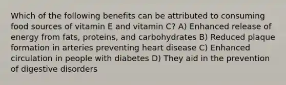 Which of the following benefits can be attributed to consuming food sources of vitamin E and vitamin C? A) Enhanced release of energy from fats, proteins, and carbohydrates B) Reduced plaque formation in arteries preventing heart disease C) Enhanced circulation in people with diabetes D) They aid in the prevention of digestive disorders