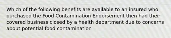 Which of the following benefits are available to an insured who purchased the Food Contamination Endorsement then had their covered business closed by a health department due to concerns about potential food contamination