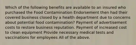 Which of the following benefits are available to an insured who purchased the Food Contamination Endorsement then had their covered business closed by a health department due to concerns about potential food contamination? Payment of advertisement costs to restore business reputation. Payment of increased cost to clean equipment Provide necessary medical tests and vaccinations for employees All of the above.