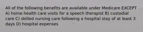 All of the following benefits are available under Medicare EXCEPT A) home health care visits for a speech therapist B) custodial care C) skilled nursing care following a hospital stay of at least 3 days D) hospital expenses