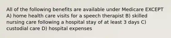 All of the following benefits are available under Medicare EXCEPT A) home health care visits for a speech therapist B) skilled nursing care following a hospital stay of at least 3 days C) custodial care D) hospital expenses