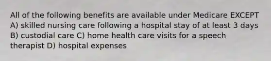 All of the following benefits are available under Medicare EXCEPT A) skilled nursing care following a hospital stay of at least 3 days B) custodial care C) home health care visits for a speech therapist D) hospital expenses