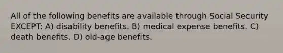 All of the following benefits are available through Social Security EXCEPT: A) disability benefits. B) medical expense benefits. C) death benefits. D) old-age benefits.