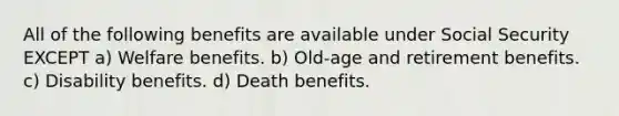 All of the following benefits are available under Social Security EXCEPT a) Welfare benefits. b) Old-age and retirement benefits. c) Disability benefits. d) Death benefits.