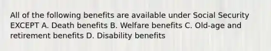 All of the following benefits are available under Social Security EXCEPT A. Death benefits B. Welfare benefits C. Old-age and retirement benefits D. Disability benefits