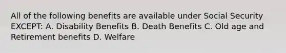 All of the following benefits are available under Social Security EXCEPT: A. Disability Benefits B. Death Benefits C. Old age and Retirement benefits D. Welfare