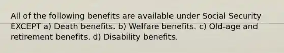 All of the following benefits are available under Social Security EXCEPT a) Death benefits. b) Welfare benefits. c) Old-age and retirement benefits. d) Disability benefits.