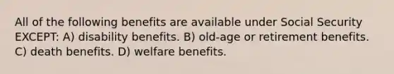 All of the following benefits are available under Social Security EXCEPT: A) disability benefits. B) old-age or retirement benefits. C) death benefits. D) welfare benefits.