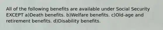 All of the following benefits are available under Social Security EXCEPT a)Death benefits. b)Welfare benefits. c)Old-age and retirement benefits. d)Disability benefits.