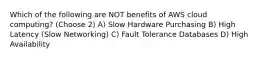 Which of the following are NOT benefits of AWS cloud computing? (Choose 2) A) Slow Hardware Purchasing B) High Latency (Slow Networking) C) Fault Tolerance Databases D) High Availability