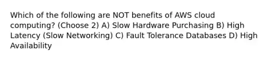 Which of the following are NOT benefits of AWS cloud computing? (Choose 2) A) Slow Hardware Purchasing B) High Latency (Slow Networking) C) Fault Tolerance Databases D) High Availability