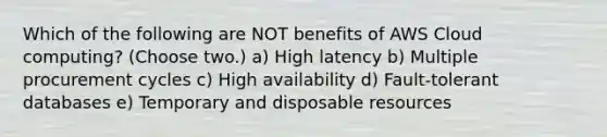 Which of the following are NOT benefits of AWS Cloud computing? (Choose two.) a) High latency b) Multiple procurement cycles c) High availability d) Fault-tolerant databases e) Temporary and disposable resources