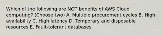 Which of the following are NOT benefits of AWS Cloud computing? (Choose two) A. Multiple procurement cycles B. High availability C. High latency D. Temporary and disposable resources E. Fault-tolerant databases