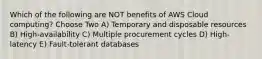 Which of the following are NOT benefits of AWS Cloud computing? Choose Two A) Temporary and disposable resources B) High-availability C) Multiple procurement cycles D) High-latency E) Fault-tolerant databases