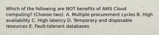 Which of the following are NOT benefits of AWS Cloud computing? (Choose two). A. Multiple procurement cycles B. High availability C. High latency D. Temporary and disposable resources E. Fault-tolerant databases