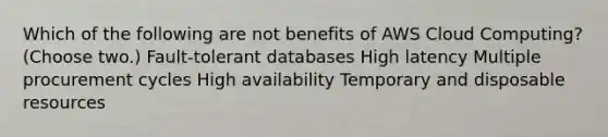 Which of the following are not benefits of AWS Cloud Computing? (Choose two.) Fault-tolerant databases High latency Multiple procurement cycles High availability Temporary and disposable resources