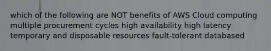 which of the following are NOT benefits of AWS Cloud computing multiple procurement cycles high availability high latency temporary and disposable resources fault-tolerant databased