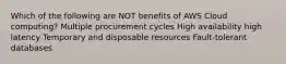 Which of the following are NOT benefits of AWS Cloud computing? Multiple procurement cycles High availability high latency Temporary and disposable resources Fault-tolerant databases