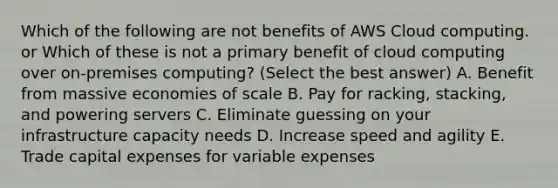 Which of the following are not benefits of AWS Cloud computing. or Which of these is not a primary benefit of cloud computing over on-premises computing? (Select the best answer) A. Benefit from massive economies of scale B. Pay for racking, stacking, and powering servers C. Eliminate guessing on your infrastructure capacity needs D. Increase speed and agility E. Trade capital expenses for variable expenses