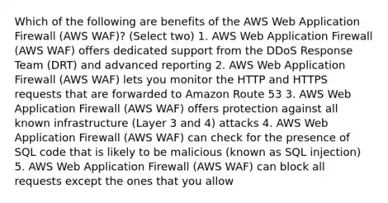 Which of the following are benefits of the AWS Web Application Firewall (AWS WAF)? (Select two) 1. AWS Web Application Firewall (AWS WAF) offers dedicated support from the DDoS Response Team (DRT) and advanced reporting 2. AWS Web Application Firewall (AWS WAF) lets you monitor the HTTP and HTTPS requests that are forwarded to Amazon Route 53 3. AWS Web Application Firewall (AWS WAF) offers protection against all known infrastructure (Layer 3 and 4) attacks 4. AWS Web Application Firewall (AWS WAF) can check for the presence of SQL code that is likely to be malicious (known as SQL injection) 5. AWS Web Application Firewall (AWS WAF) can block all requests except the ones that you allow