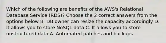 Which of the following are benefits of the AWS's Relational Database Service (RDS)? Choose the 2 correct answers from the options below B. DB owner can resize the capacity accordingly D. It allows you to store NoSQL data C. It allows you to store unstructured data A. Automated patches and backups