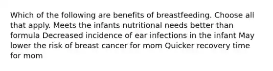 Which of the following are benefits of breastfeeding. Choose all that apply. Meets the infants nutritional needs better than formula Decreased incidence of ear infections in the infant May lower the risk of breast cancer for mom Quicker recovery time for mom