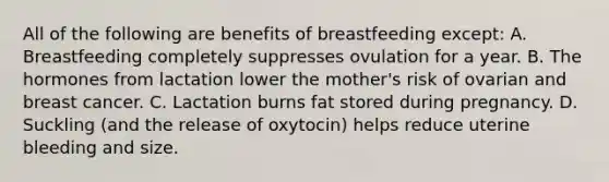 All of the following are benefits of breastfeeding except: A. Breastfeeding completely suppresses ovulation for a year. B. The hormones from lactation lower the mother's risk of ovarian and breast cancer. C. Lactation burns fat stored during pregnancy. D. Suckling (and the release of oxytocin) helps reduce uterine bleeding and size.