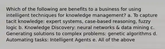 Which of the following are benefits to a business for using intelligent techniques for knowledge management? a. To capture tacit knowledge: expert systems, case-based reasoning, fuzzy logic b. Knowledge Discovery: neural networks & data mining c. Generating solutions to complex problems: genetic algorithms d. Automating tasks: Intelligent Agents e. All of the above