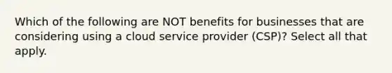 Which of the following are NOT benefits for businesses that are considering using a cloud service provider (CSP)? Select all that apply.