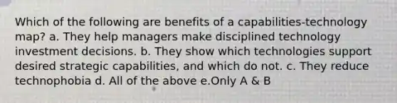 Which of the following are benefits of a capabilities-technology map? a. They help managers make disciplined technology investment decisions. b. They show which technologies support desired strategic capabilities, and which do not. c. They reduce technophobia d. All of the above e.Only A & B