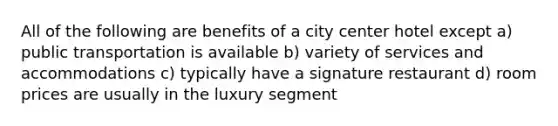 All of the following are benefits of a city center hotel except a) public transportation is available b) variety of services and accommodations c) typically have a signature restaurant d) room prices are usually in the luxury segment