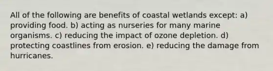 All of the following are benefits of coastal wetlands except: a) providing food. b) acting as nurseries for many marine organisms. c) reducing the impact of ozone depletion. d) protecting coastlines from erosion. e) reducing the damage from hurricanes.